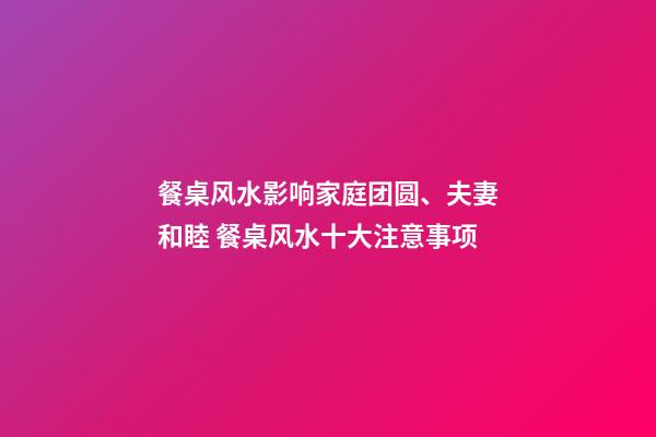 餐桌风水影响家庭团圆、夫妻和睦 餐桌风水十大注意事项